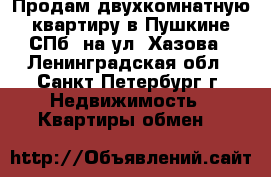 Продам двухкомнатную квартиру в Пушкине-СПб, на ул. Хазова - Ленинградская обл., Санкт-Петербург г. Недвижимость » Квартиры обмен   